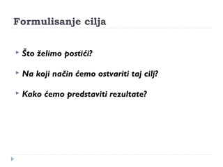 Formulisanje cilja 
 Što želimo postići? 
 Na koji način ćemo ostvariti taj cilj? 
 Kako ćemo predstaviti rezultate? 
 