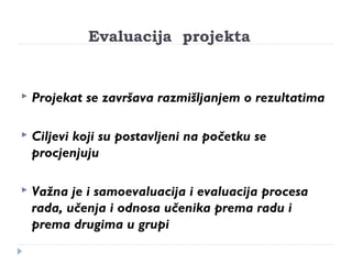 Evaluacija projekta 
 Projekat se završava razmišljanjem o rezultatima 
 Ciljevi koji su postavljeni na početku se 
procjenjuju 
 Važna je i samoevaluacija i evaluacija procesa 
rada, učenja i odnosa učenika prema radu i 
prema drugima u grupi 
 