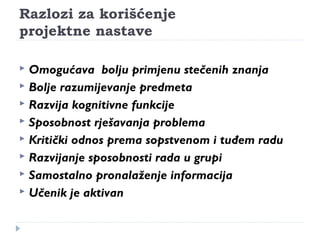 Razlozi za korišćenje 
projektne nastave 
 Omogućava bolju primjenu stečenih znanja 
 Bolje razumijevanje predmeta 
 Razvija kognitivne funkcije 
 Sposobnost rješavanja problema 
 Kritički odnos prema sopstvenom i tuđem radu 
 Razvijanje sposobnosti rada u grupi 
 Samostalno pronalaženje informacija 
 Učenik je aktivan 
 