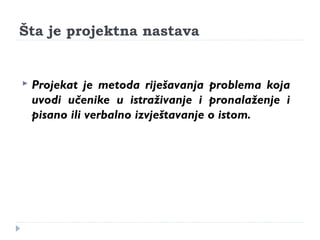 Šta je projektna nastava 
 Projekat je metoda riješavanja problema koja 
uvodi učenike u istraživanje i pronalaženje i 
pisano ili verbalno izvještavanje o istom. 
 