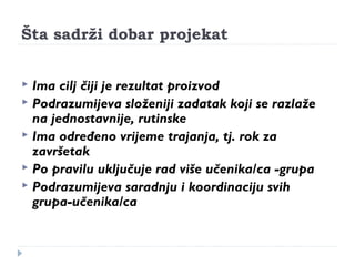 Šta sadrži dobar projekat 
 Ima cilj čiji je rezultat proizvod 
 Podrazumijeva složeniji zadatak koji se razlaže 
na jednostavnije, rutinske 
 Ima određeno vrijeme trajanja, tj. rok za 
završetak 
 Po pravilu uključuje rad više učenika/ca -grupa 
 Podrazumijeva saradnju i koordinaciju svih 
grupa-učenika/ca 
 