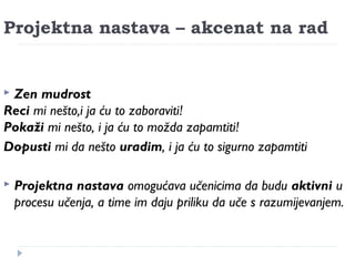 Projektna nastava – akcenat na rad 
 Zen mudrost 
Reci mi nešto,i ja ću to zaboraviti! 
Pokaži mi nešto, i ja ću to možda zapamtiti! 
Dopusti mi da nešto uradim, i ja ću to sigurno zapamtiti 
 Projektna nastava omogućava učenicima da budu aktivni u 
procesu učenja, a time im daju priliku da uče s razumijevanjem. 
 