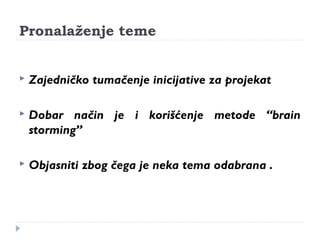 Pronalaženje teme 
 Zajedničko tumačenje inicijative za projekat 
 Dobar način je i korišćenje metode “brain 
storming” 
 Objasniti zbog čega je neka tema odabrana . 
 