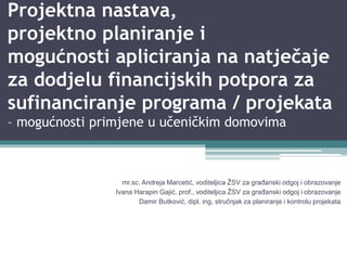 Projektna nastava,
projektno planiranje i
mogućnosti apliciranja na natječaje
za dodjelu financijskih potpora za
sufinanciranje programa / projekata
– mogućnosti primjene u učeničkim domovima
mr.sc. Andreja Marcetić, voditeljica ŽSV za građanski odgoj i obrazovanje
Ivana Harapin Gajić, prof., voditeljica ŽSV za građanski odgoj i obrazovanje
Damir Butković, dipl. ing, stručnjak za planiranje i kontrolu projekata
 