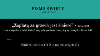 Śmierci nie ma (?) Nie ma zmarłych (?)
PISMO ŚWIĘTE
O SPIRYTYZMIE
„Zapłatą za grzech jest śmierć” - Rzym. 6:23
...na wszystkich ludzi śmierć przyszła, ponieważ wszyscy zgrzeszyli. - Rzym. 5:12
 