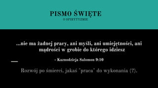 ...nie ma żadnej pracy, ani myśli, ani umiejętności, ani
mądrości w grobie do którego idziesz
- Kaznodzieja Salomon 9:10
Rozwój po śmierci, jakaś "praca" do wykonania (?).
PISMO ŚWIĘTE
O SPIRYTYZMIE
 