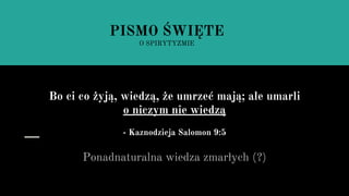 Bo ci co żyją, wiedzą, że umrzeć mają; ale umarli
o niczym nie wiedzą
- Kaznodzieja Salomon 9:5
Ponadnaturalna wiedza zmarłych (?)
PISMO ŚWIĘTE
O SPIRYTYZMIE
 
