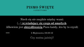 Niech się nie znajdzie między wami:
(...) wywiadujący się czego od umarłych.
Albowiem jest obrzydliwością Panu każdy, kto by to czynił;
5 Mojżeszowa 18:10-12
Czy można jaśniej?
PISMO ŚWIĘTE
O SPIRYTYZMIE
 