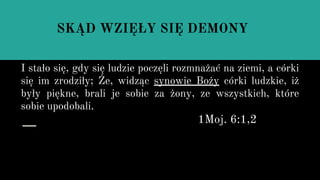 I stało się, gdy się ludzie poczęli rozmnażać na ziemi, a córki
się im zrodziły; Że, widząc synowie Boży córki ludzkie, iż
były piękne, brali je sobie za żony, ze wszystkich, które
sobie upodobali.
1Moj. 6:1,2
SKĄD WZIĘŁY SIĘ DEMONY
 