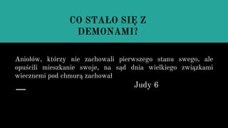 Aniołów, którzy nie zachowali pierwszego stanu swego, ale
opuścili mieszkanie swoje, na sąd dnia wielkiego związkami
wiecznemi pod chmurą zachował
Judy 6
CO STAŁO SIĘ Z
DEMONAMI?
 