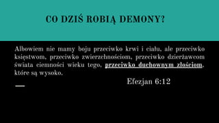 Albowiem nie mamy boju przeciwko krwi i ciału, ale przeciwko
księstwom, przeciwko zwierzchnościom, przeciwko dzierżawcom
świata ciemności wieku tego, przeciwko duchownym złościom,
które są wysoko.
Efezjan 6:12
CO DZIŚ ROBIĄ DEMONY?
 