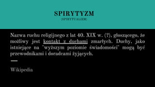 Nazwa ruchu religijnego z lat 40. XIX w. (?), głoszącego, że
możliwy jest kontakt z duchami zmarłych. Duchy, jako
istniejące na "wyższym poziomie świadomości" mogą być
przewodnikami i doradcami żyjących.
Wikipedia
SPIRYTYZM
(SPIRYTUALIZM)
 
