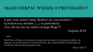 SKĄD CZERPAĆ WIEDZĘ O PRZYSZŁOŚCI?
A gdy wam mówić będą: Radźcie się czarowników i
wywoływaczy duchów, (...) to powiedzcie:
„Czy lud nie ma się radzić swojego Boga”?
Izajasza 8:19
Całe Pismo od Boga jest natchnione i pożyteczne do nauki, do wykrywania błędów, do
poprawy, do wychowywania w sprawiedliwości, Aby człowiek Boży był doskonały, do
wszelkiego dobrego dzieła przygotowany.
2Tym. 3:16,17
 