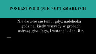 POSELSTWO O (NIE "OD") ZMARŁYCH
Nie dziwcie się temu, gdyż nadchodzi
godzina, kiedy wszyscy w grobach
usłyszą głos Jego, i wstaną! - Jan. 5 r.
 