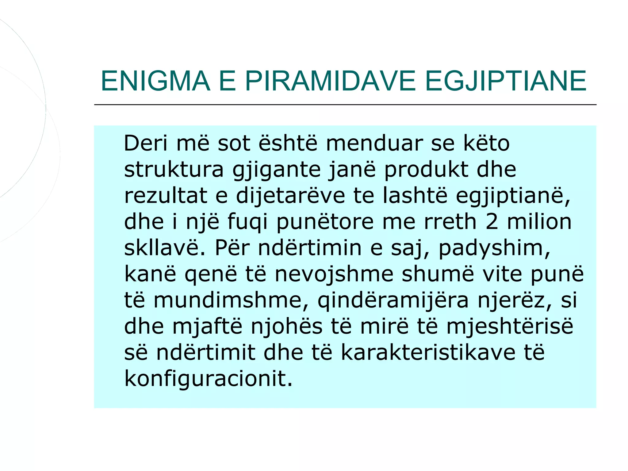 ENIGMA E PIRAMIDAVE EGJIPTIANE

 Deri më sot është menduar se këto
 struktura gjigante janë produkt dhe
 rezultat e dijetarëve te lashtë egjiptianë,
 dhe i një fuqi punëtore me rreth 2 milion
 skllavë. Për ndërtimin e saj, padyshim,
 kanë qenë të nevojshme shumë vite punë
 të mundimshme, qindëramijëra njerëz, si
 dhe mjaftë njohës të mirë të mjeshtërisë
 së ndërtimit dhe të karakteristikave të
 konfiguracionit.
 