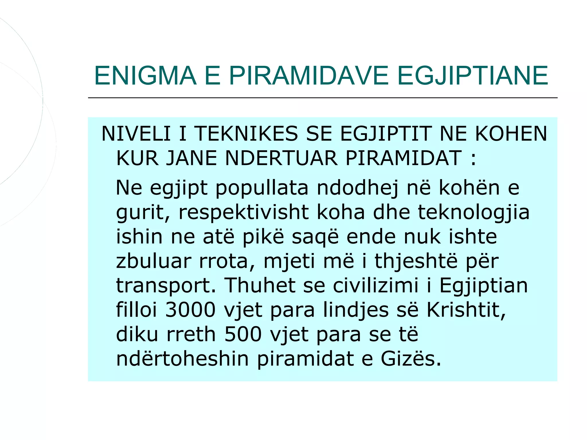 ENIGMA E PIRAMIDAVE EGJIPTIANE

NIVELI I TEKNIKES SE EGJIPTIT NE KOHEN
 KUR JANE NDERTUAR PIRAMIDAT :
 Ne egjipt popullata ndodhej në kohën e
 gurit, respektivisht koha dhe teknologjia
 ishin ne atë pikë saqë ende nuk ishte
 zbuluar rrota, mjeti më i thjeshtë për
 transport. Thuhet se civilizimi i Egjiptian
 filloi 3000 vjet para lindjes së Krishtit,
 diku rreth 500 vjet para se të
 ndërtoheshin piramidat e Gizës.
 