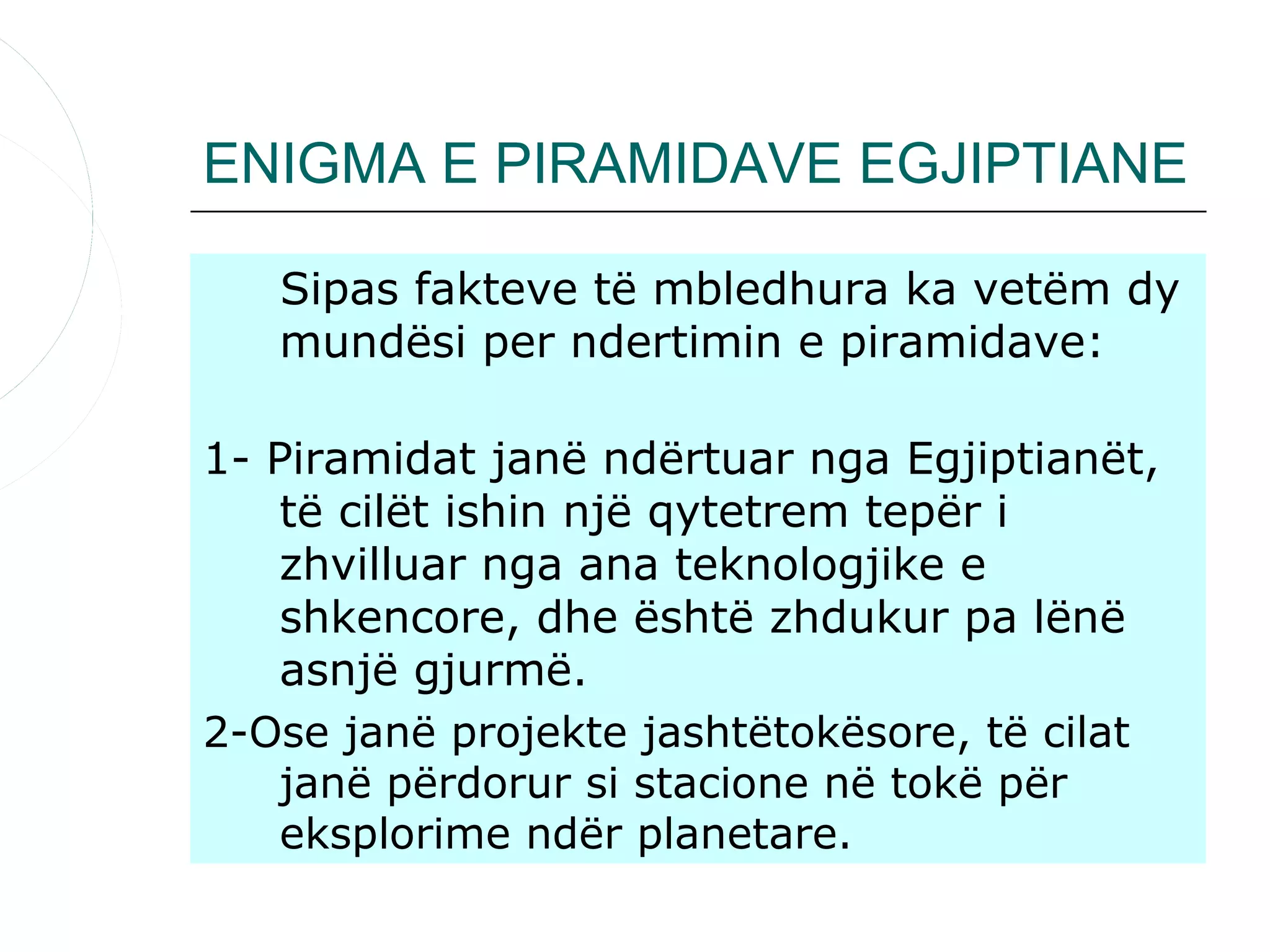 ENIGMA E PIRAMIDAVE EGJIPTIANE

   Sipas fakteve të mbledhura ka vetëm dy
   mundësi per ndertimin e piramidave:

1- Piramidat janë ndërtuar nga Egjiptianët,
    të cilët ishin një qytetrem tepër i
    zhvilluar nga ana teknologjike e
    shkencore, dhe është zhdukur pa lënë
    asnjë gjurmë.
2-Ose janë projekte jashtëtokësore, të cilat
    janë përdorur si stacione në tokë për
    eksplorime ndër planetare.
 