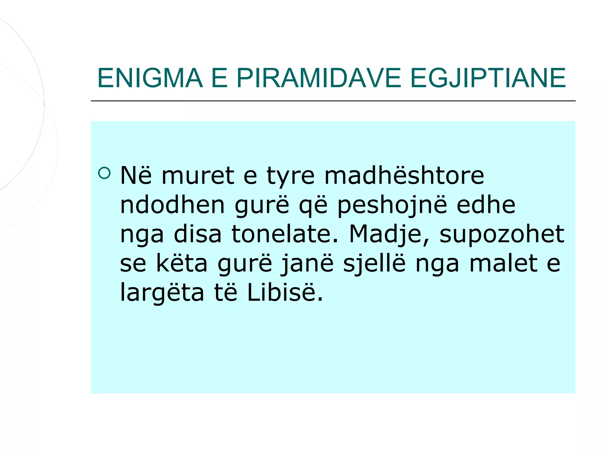 ENIGMA E PIRAMIDAVE EGJIPTIANE


   Në muret e tyre madhështore
    ndodhen gurë që peshojnë edhe
    nga disa tonelate. Madje, supozohet
    se këta gurë janë sjellë nga malet e
    largëta të Libisë.
 