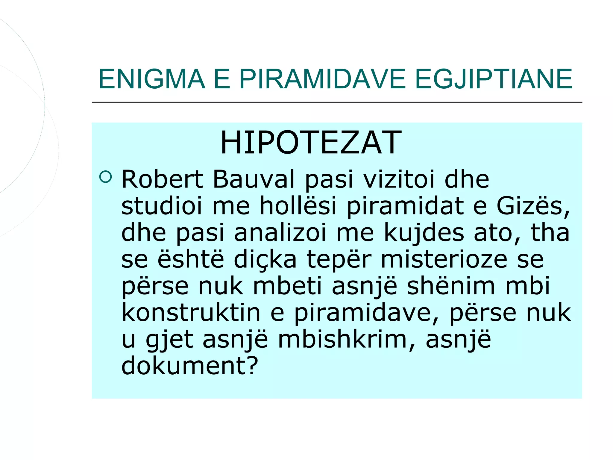 ENIGMA E PIRAMIDAVE EGJIPTIANE

            HIPOTEZAT
   Robert Bauval pasi vizitoi dhe
    studioi me hollësi piramidat e Gizës,
    dhe pasi analizoi me kujdes ato, tha
    se është diçka tepër misterioze se
    përse nuk mbeti asnjë shënim mbi
    konstruktin e piramidave, përse nuk
    u gjet asnjë mbishkrim, asnjë
    dokument?
 
