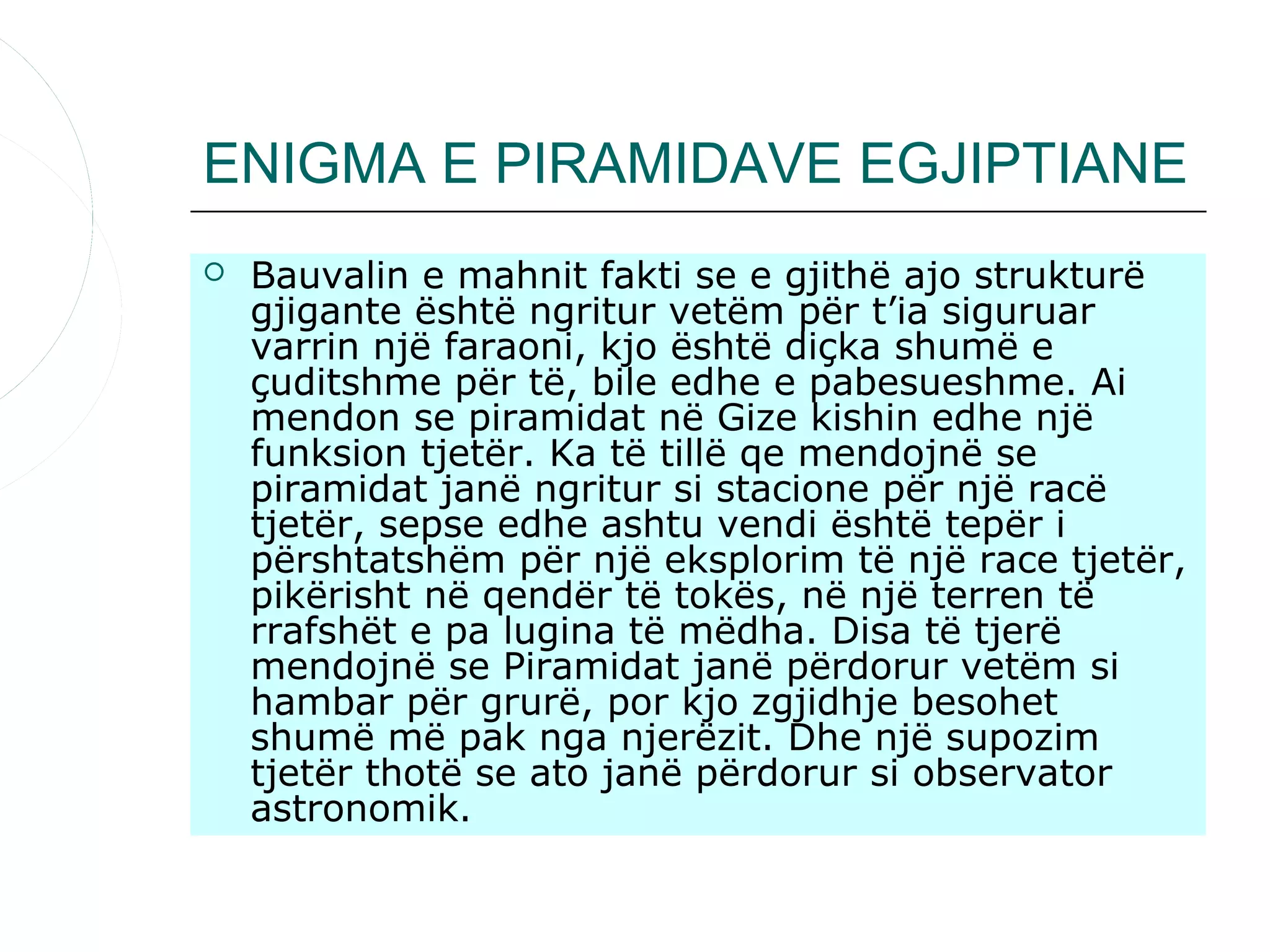 ENIGMA E PIRAMIDAVE EGJIPTIANE
   Bauvalin e mahnit fakti se e gjithë ajo strukturë
    gjigante është ngritur vetëm për t’ia siguruar
    varrin një faraoni, kjo është diçka shumë e
    çuditshme për të, bile edhe e pabesueshme. Ai
    mendon se piramidat në Gize kishin edhe një
    funksion tjetër. Ka të tillë qe mendojnë se
    piramidat janë ngritur si stacione për një racë
    tjetër, sepse edhe ashtu vendi është tepër i
    përshtatshëm për një eksplorim të një race tjetër,
    pikërisht në qendër të tokës, në një terren të
    rrafshët e pa lugina të mëdha. Disa të tjerë
    mendojnë se Piramidat janë përdorur vetëm si
    hambar për grurë, por kjo zgjidhje besohet
    shumë më pak nga njerëzit. Dhe një supozim
    tjetër thotë se ato janë përdorur si observator
    astronomik.
 