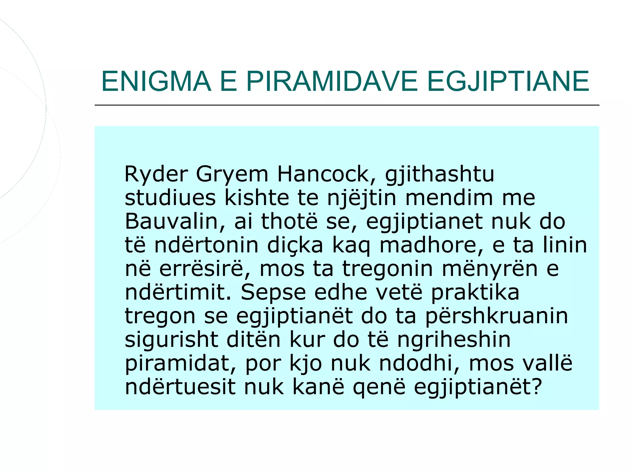 ENIGMA E PIRAMIDAVE EGJIPTIANE


 Ryder Gryem Hancock, gjithashtu
 studiues kishte te njëjtin mendim me
 Bauvalin, ai thotë se, egjiptianet nuk do
 të ndërtonin diçka kaq madhore, e ta linin
 në errësirë, mos ta tregonin mënyrën e
 ndërtimit. Sepse edhe vetë praktika
 tregon se egjiptianët do ta përshkruanin
 sigurisht ditën kur do të ngriheshin
 piramidat, por kjo nuk ndodhi, mos vallë
 ndërtuesit nuk kanë qenë egjiptianët?
 