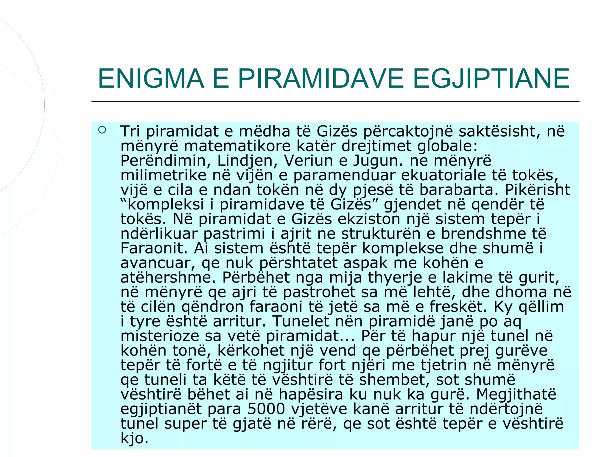 ENIGMA E PIRAMIDAVE EGJIPTIANE
   Tri piramidat e mëdha të Gizës përcaktojnë saktësisht, në
    mënyrë matematikore katër drejtimet globale:
    Perëndimin, Lindjen, Veriun e Jugun. ne mënyrë
    milimetrike në vijën e paramenduar ekuatoriale të tokës,
    vijë e cila e ndan tokën në dy pjesë të barabarta. Pikërisht
    “kompleksi i piramidave të Gizës” gjendet në qendër të
    tokës. Në piramidat e Gizës ekziston një sistem tepër i
    ndërlikuar pastrimi i ajrit ne strukturën e brendshme të
    Faraonit. Ai sistem është tepër komplekse dhe shumë i
    avancuar, qe nuk përshtatet aspak me kohën e
    atëhershme. Përbëhet nga mija thyerje e lakime të gurit,
    në mënyrë qe ajri të pastrohet sa më lehtë, dhe dhoma në
    të cilën qëndron faraoni të jetë sa më e freskët. Ky qëllim
    i tyre është arritur. Tunelet nën piramidë janë po aq
    misterioze sa vetë piramidat... Për të hapur një tunel në
    kohën tonë, kërkohet një vend qe përbëhet prej gurëve
    tepër të fortë e të ngjitur fort njëri me tjetrin në mënyrë
    qe tuneli ta këtë të vështirë të shembet, sot shumë
    vështirë bëhet ai në hapësira ku nuk ka gurë. Megjithatë
    egjiptianët para 5000 vjetëve kanë arritur të ndërtojnë
    tunel super të gjatë në rërë, qe sot është tepër e vështirë
    kjo.
 