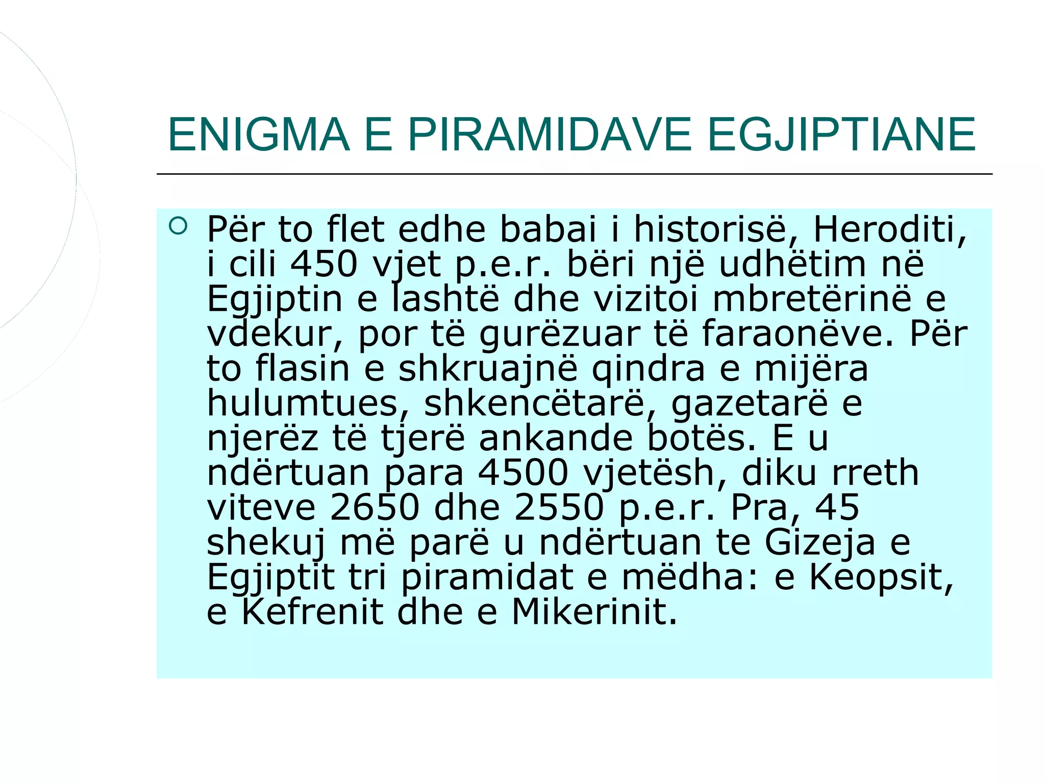ENIGMA E PIRAMIDAVE EGJIPTIANE
   Për to flet edhe babai i historisë, Heroditi,
    i cili 450 vjet p.e.r. bëri një udhëtim në
    Egjiptin e lashtë dhe vizitoi mbretërinë e
    vdekur, por të gurëzuar të faraonëve. Për
    to flasin e shkruajnë qindra e mijëra
    hulumtues, shkencëtarë, gazetarë e
    njerëz të tjerë ankande botës. E u
    ndërtuan para 4500 vjetësh, diku rreth
    viteve 2650 dhe 2550 p.e.r. Pra, 45
    shekuj më parë u ndërtuan te Gizeja e
    Egjiptit tri piramidat e mëdha: e Keopsit,
    e Kefrenit dhe e Mikerinit.
 