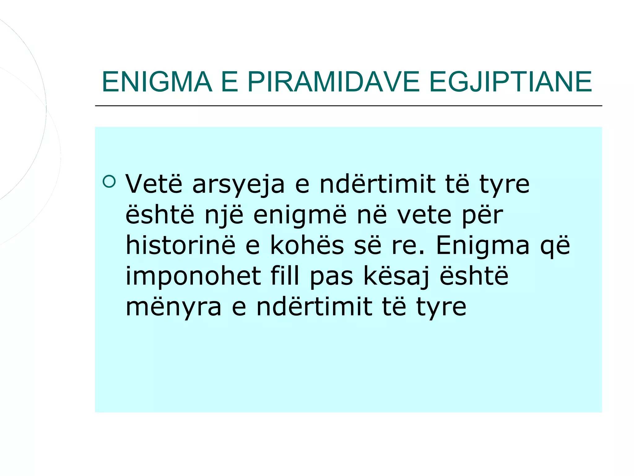 ENIGMA E PIRAMIDAVE EGJIPTIANE


   Vetë arsyeja e ndërtimit të tyre
    është një enigmë në vete për
    historinë e kohës së re. Enigma që
    imponohet fill pas kësaj është
    mënyra e ndërtimit të tyre
 