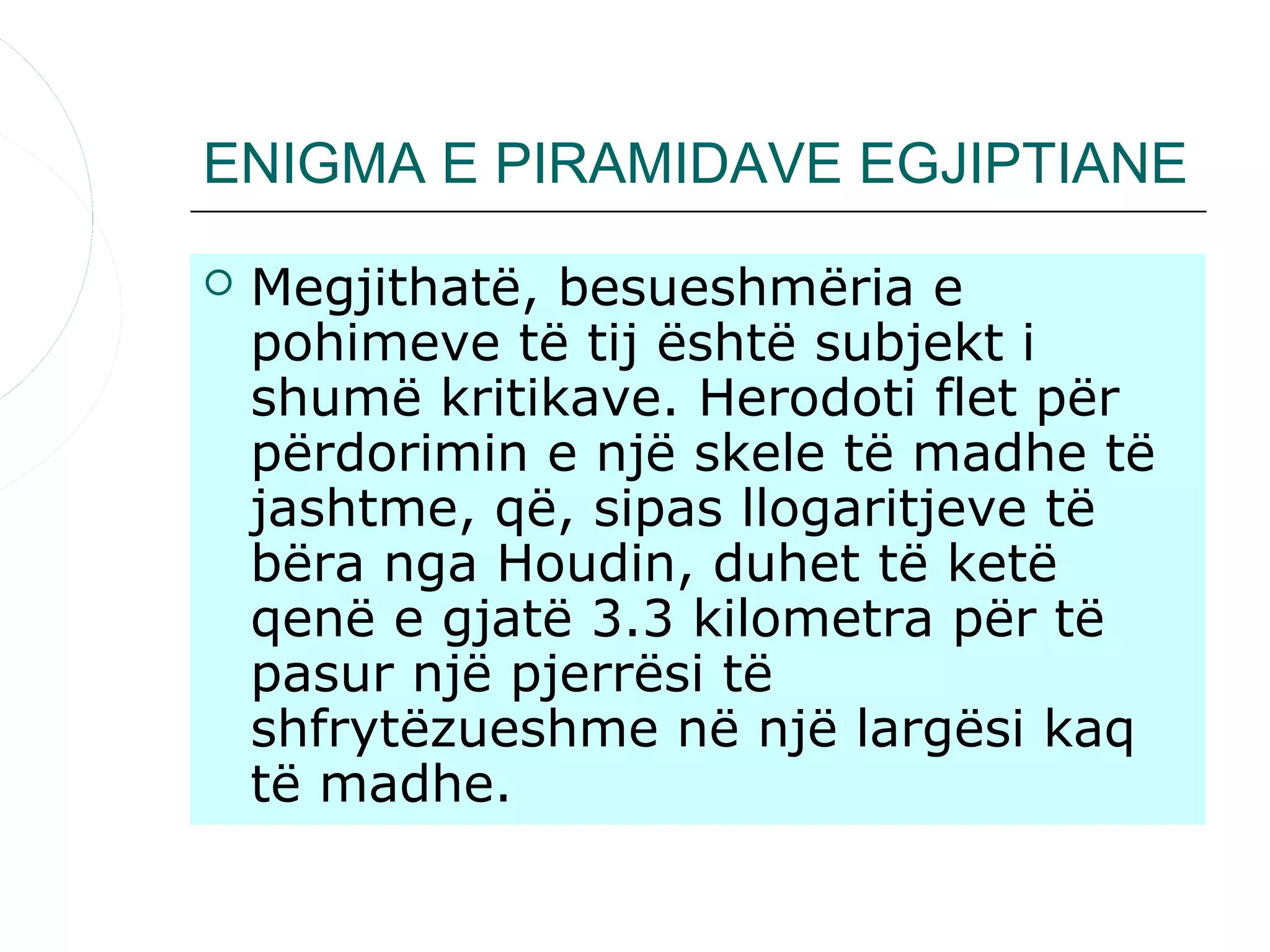 ENIGMA E PIRAMIDAVE EGJIPTIANE
   Megjithatë, besueshmëria e
    pohimeve të tij është subjekt i
    shumë kritikave. Herodoti flet për
    përdorimin e një skele të madhe të
    jashtme, që, sipas llogaritjeve të
    bëra nga Houdin, duhet të ketë
    qenë e gjatë 3.3 kilometra për të
    pasur një pjerrësi të
    shfrytëzueshme në një largësi kaq
    të madhe.
 