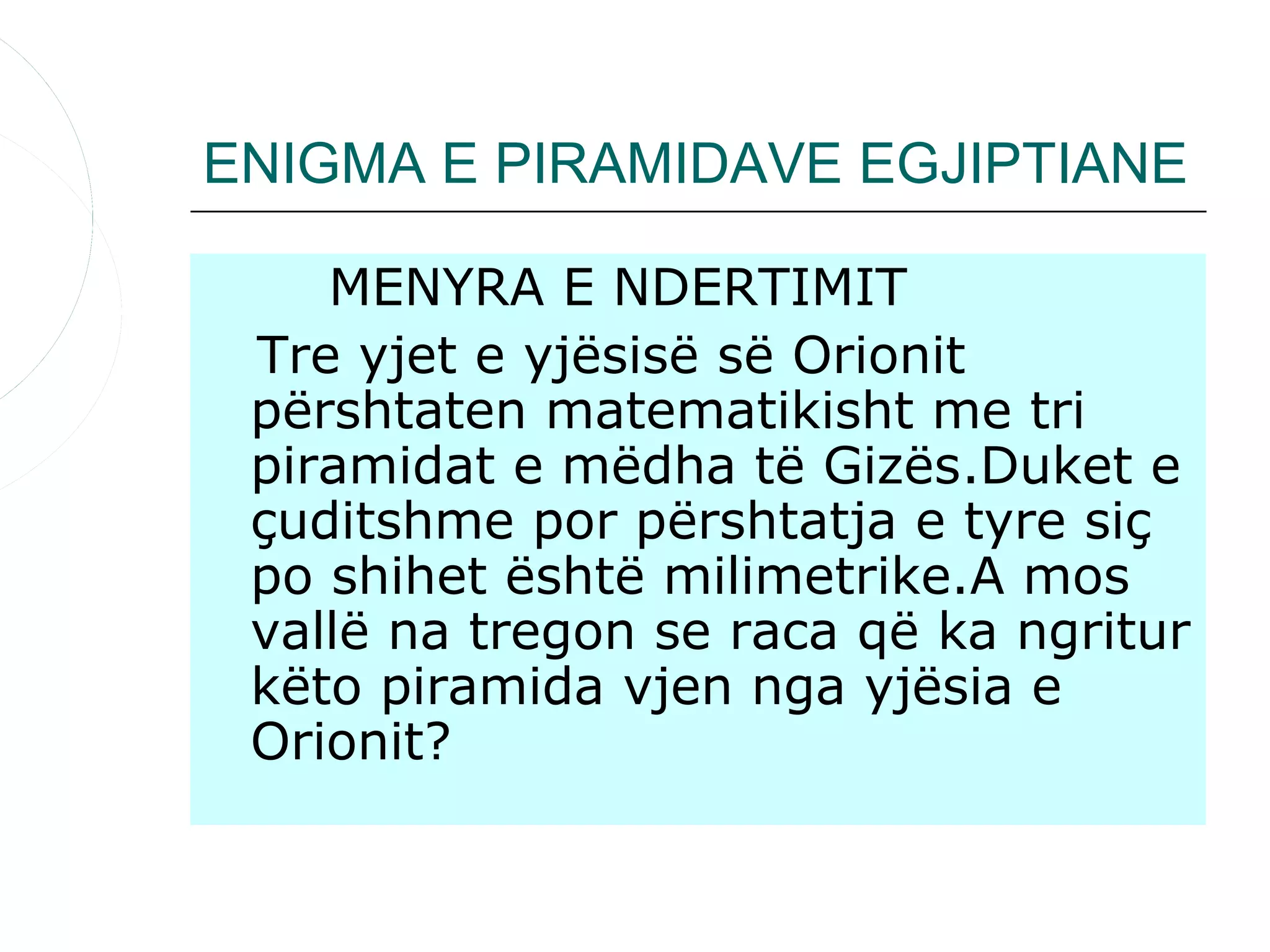 ENIGMA E PIRAMIDAVE EGJIPTIANE

    MENYRA E NDERTIMIT
 Tre yjet e yjësisë së Orionit
 përshtaten matematikisht me tri
 piramidat e mëdha të Gizës.Duket e
 çuditshme por përshtatja e tyre siç
 po shihet është milimetrike.A mos
 vallë na tregon se raca që ka ngritur
 këto piramida vjen nga yjësia e
 Orionit?
 