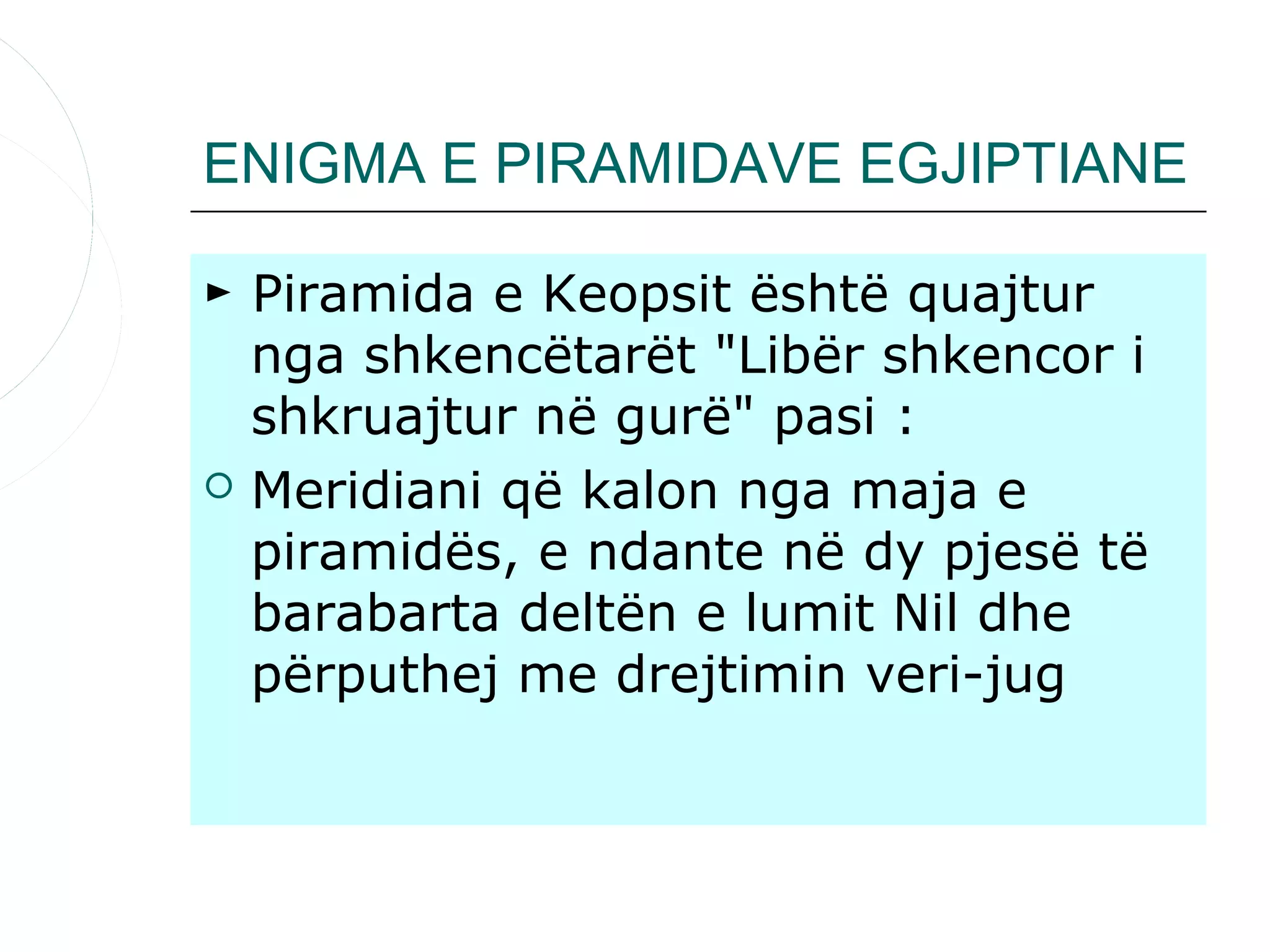 ENIGMA E PIRAMIDAVE EGJIPTIANE

► Piramida e Keopsit është quajtur
  nga shkencëtarët "Libër shkencor i
  shkruajtur në gurë" pasi :
 Meridiani që kalon nga maja e
  piramidës, e ndante në dy pjesë të
  barabarta deltën e lumit Nil dhe
  përputhej me drejtimin veri-jug
 
