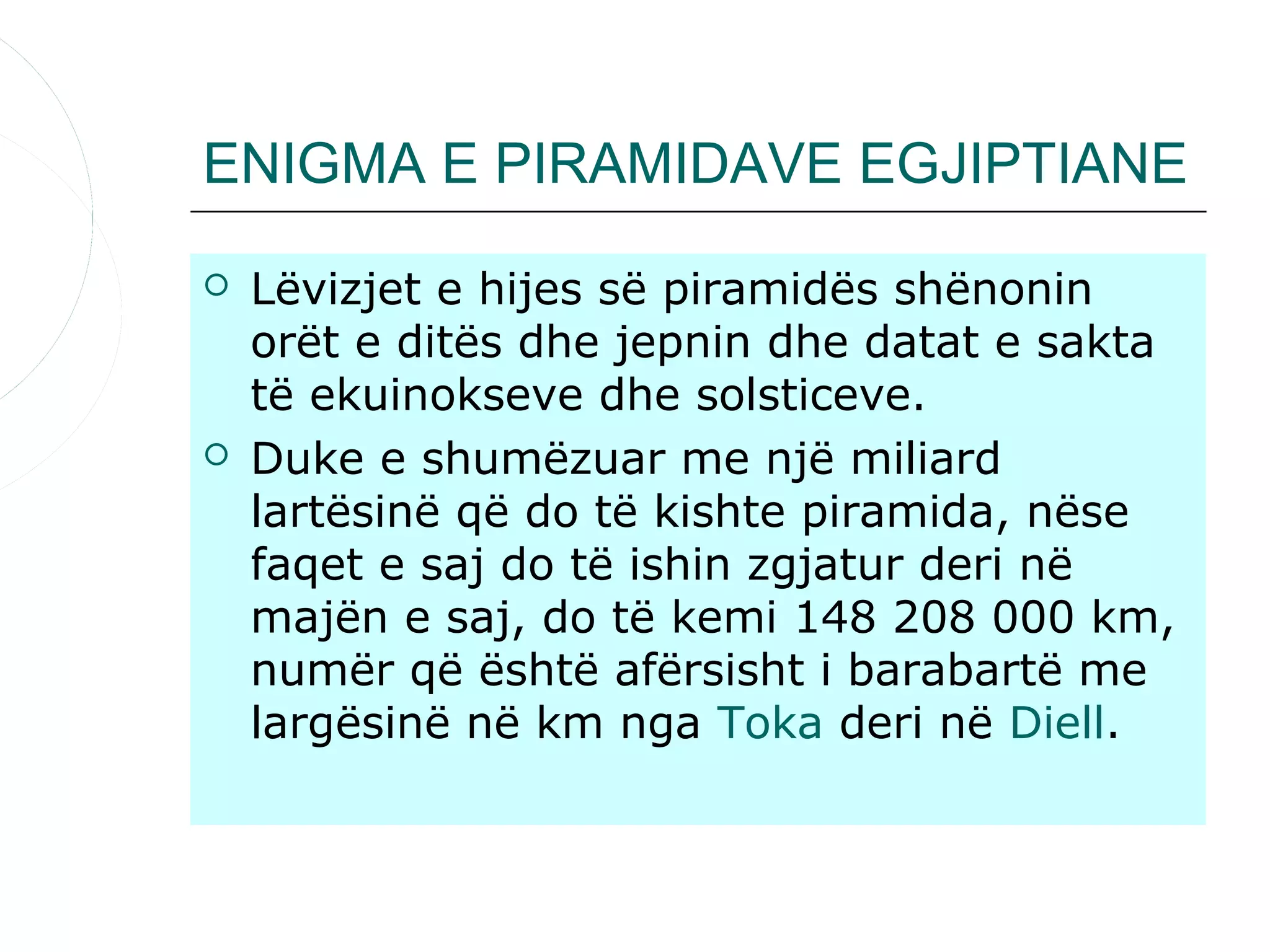 ENIGMA E PIRAMIDAVE EGJIPTIANE

   Lëvizjet e hijes së piramidës shënonin
    orët e ditës dhe jepnin dhe datat e sakta
    të ekuinokseve dhe solsticeve.
   Duke e shumëzuar me një miliard
    lartësinë që do të kishte piramida, nëse
    faqet e saj do të ishin zgjatur deri në
    majën e saj, do të kemi 148 208 000 km,
    numër që është afërsisht i barabartë me
    largësinë në km nga Toka deri në Diell.
 
