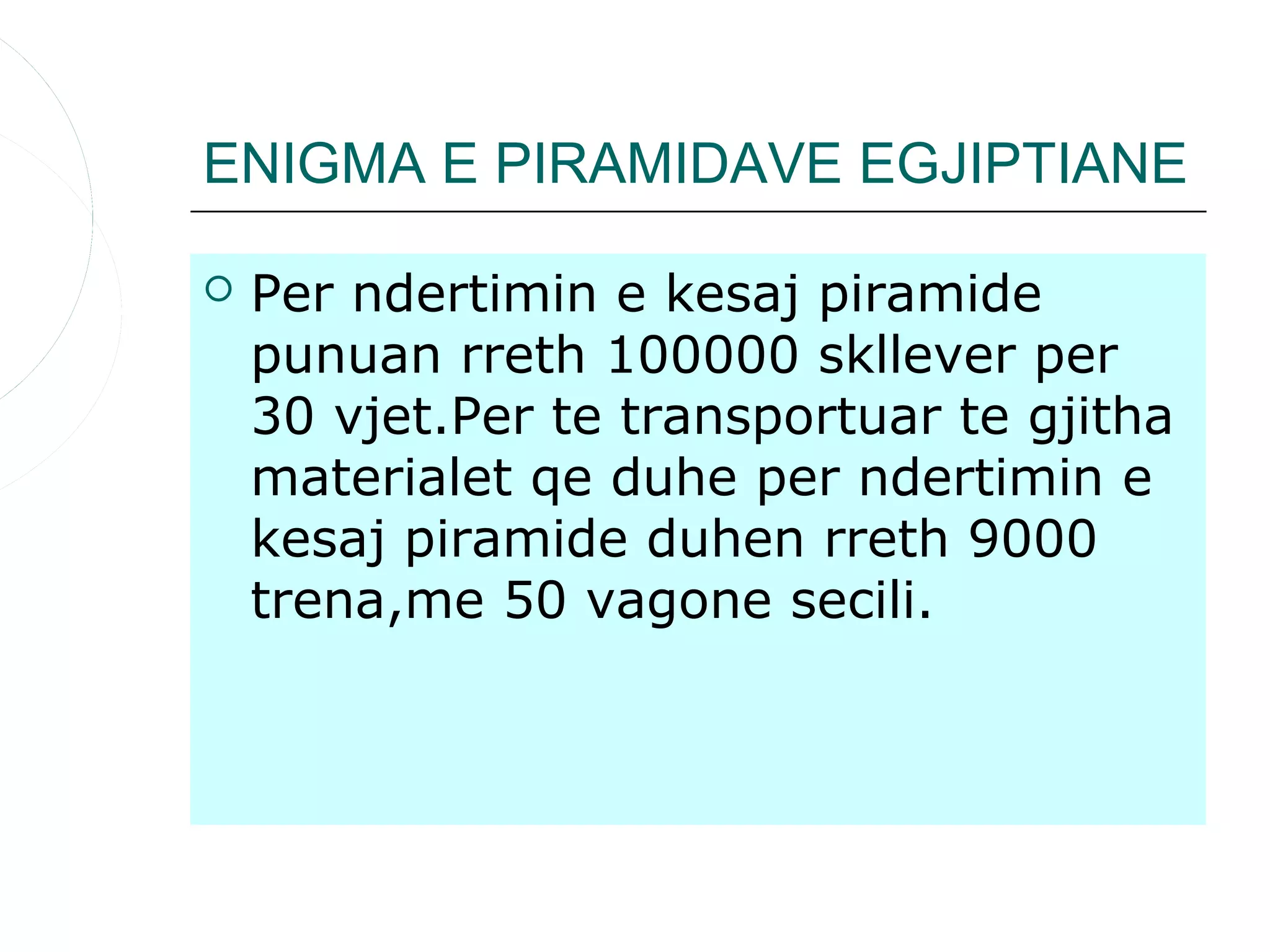 ENIGMA E PIRAMIDAVE EGJIPTIANE

   Per ndertimin e kesaj piramide
    punuan rreth 100000 skllever per
    30 vjet.Per te transportuar te gjitha
    materialet qe duhe per ndertimin e
    kesaj piramide duhen rreth 9000
    trena,me 50 vagone secili.
 