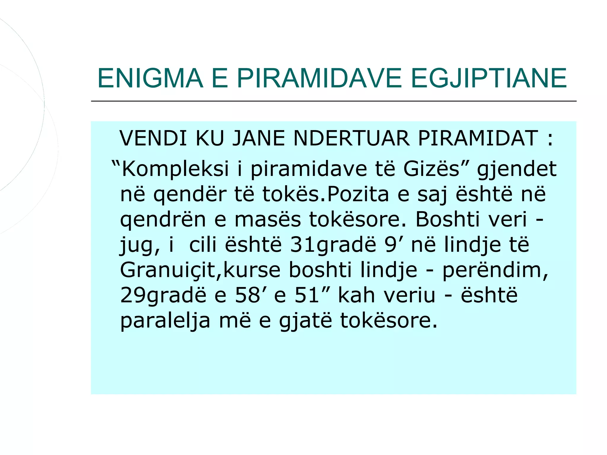 ENIGMA E PIRAMIDAVE EGJIPTIANE

 VENDI KU JANE NDERTUAR PIRAMIDAT :
“Kompleksi i piramidave të Gizës” gjendet
 në qendër të tokës.Pozita e saj është në
 qendrën e masës tokësore. Boshti veri -
 jug, i cili është 31gradë 9’ në lindje të
 Granuiçit,kurse boshti lindje - perëndim,
 29gradë e 58’ e 51” kah veriu - është
 paralelja më e gjatë tokësore.
 