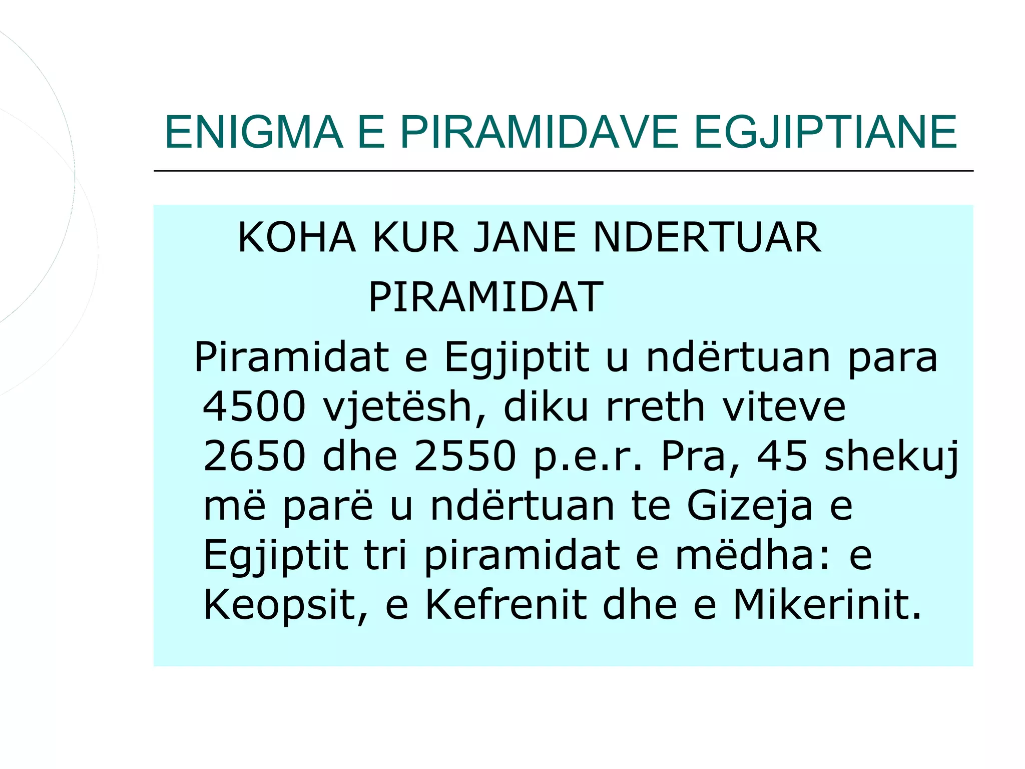 ENIGMA E PIRAMIDAVE EGJIPTIANE

   KOHA KUR JANE NDERTUAR
          PIRAMIDAT
 Piramidat e Egjiptit u ndërtuan para
 4500 vjetësh, diku rreth viteve
 2650 dhe 2550 p.e.r. Pra, 45 shekuj
 më parë u ndërtuan te Gizeja e
 Egjiptit tri piramidat e mëdha: e
 Keopsit, e Kefrenit dhe e Mikerinit.
 
