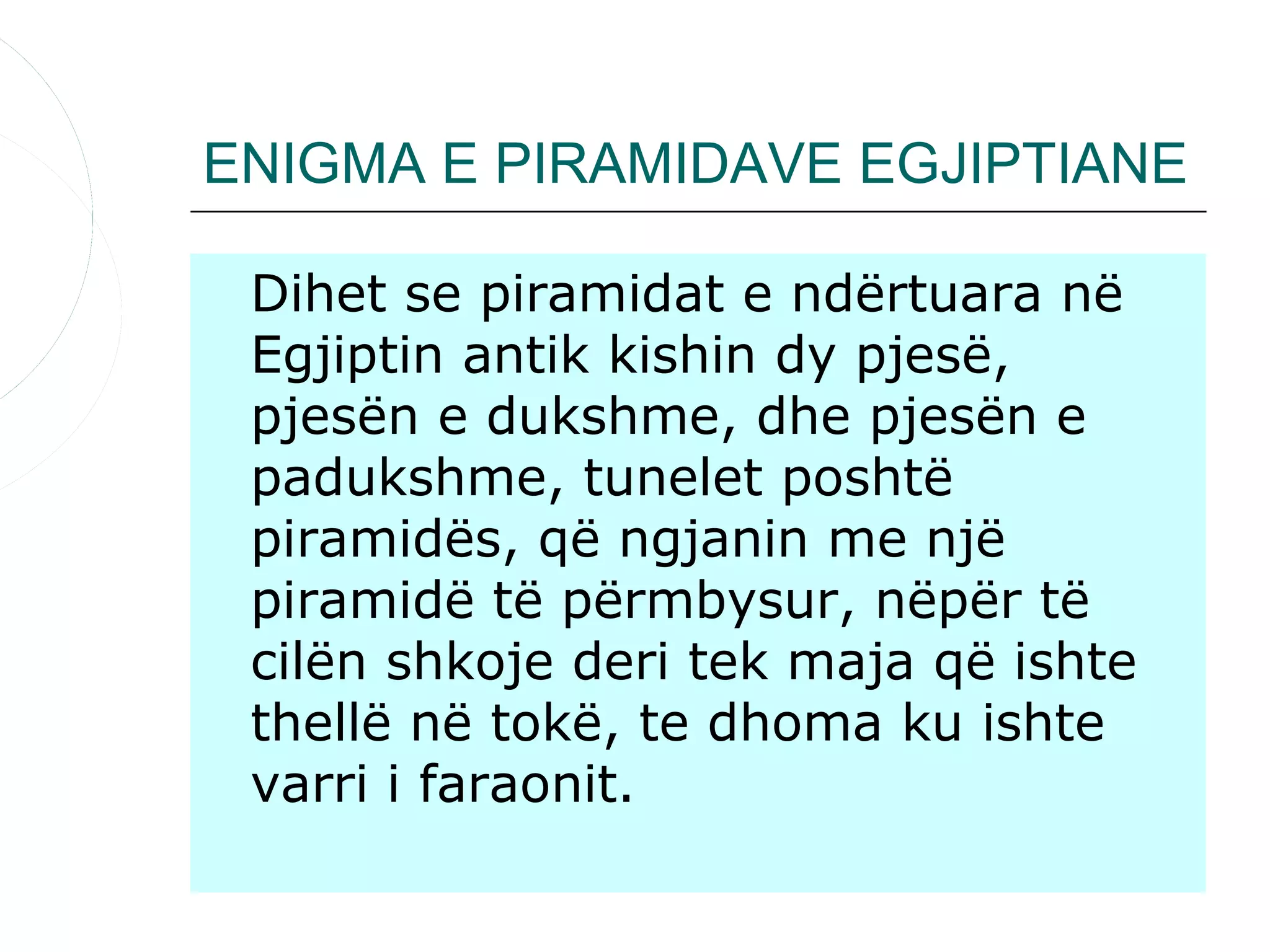 ENIGMA E PIRAMIDAVE EGJIPTIANE

 Dihet se piramidat e ndërtuara në
 Egjiptin antik kishin dy pjesë,
 pjesën e dukshme, dhe pjesën e
 padukshme, tunelet poshtë
 piramidës, që ngjanin me një
 piramidë të përmbysur, nëpër të
 cilën shkoje deri tek maja që ishte
 thellë në tokë, te dhoma ku ishte
 varri i faraonit.
 