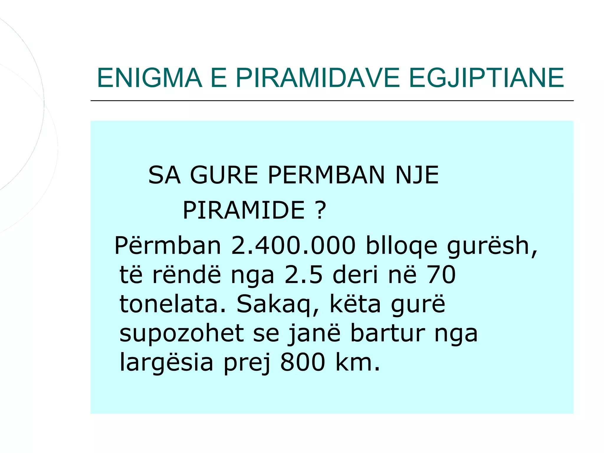 ENIGMA E PIRAMIDAVE EGJIPTIANE


    SA GURE PERMBAN NJE
      PIRAMIDE ?
 Përmban 2.400.000 blloqe gurësh,
 të rëndë nga 2.5 deri në 70
 tonelata. Sakaq, këta gurë
 supozohet se janë bartur nga
 largësia prej 800 km.
 