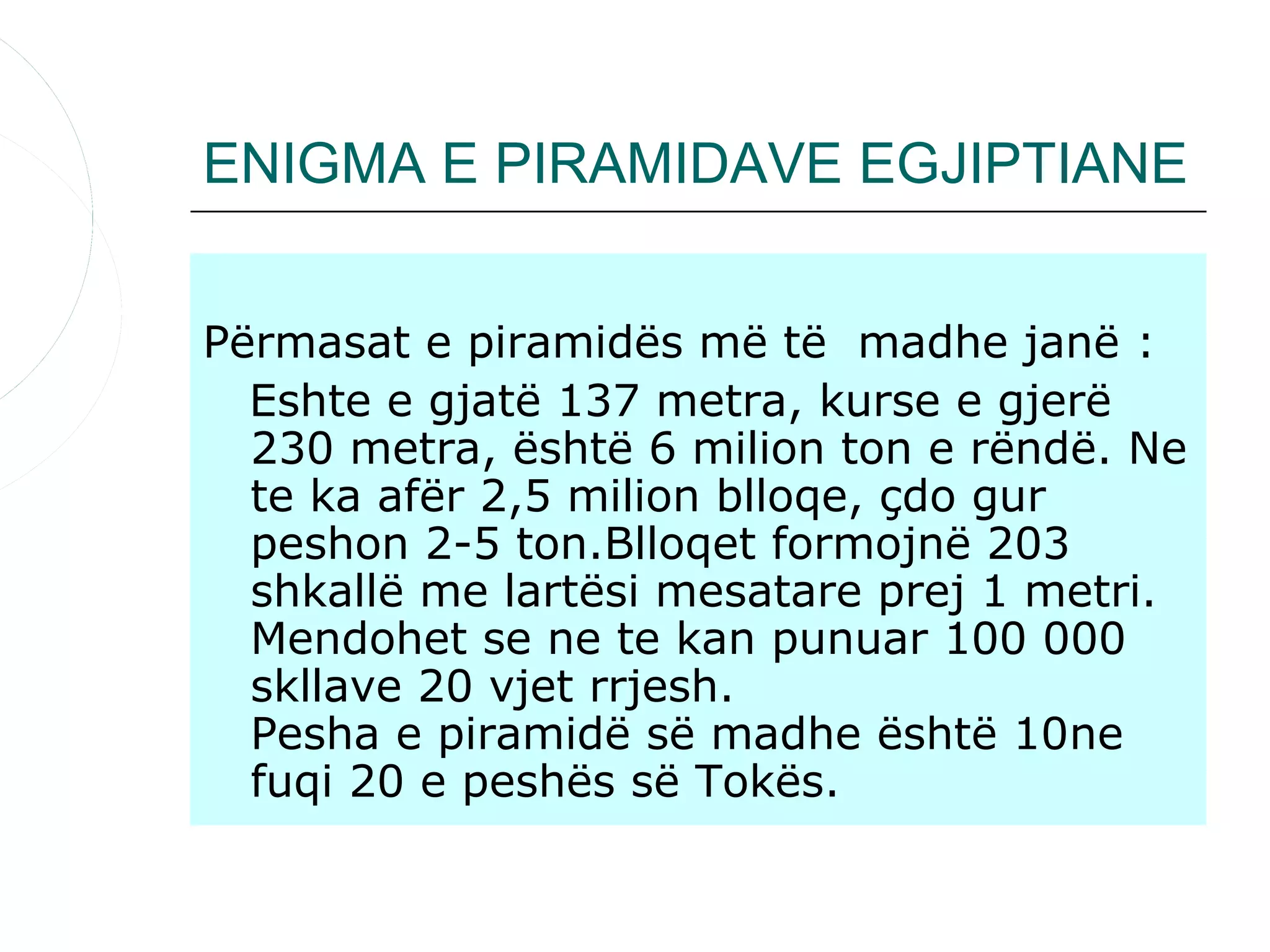 ENIGMA E PIRAMIDAVE EGJIPTIANE


Përmasat e piramidës më të madhe janë :
  Eshte e gjatë 137 metra, kurse e gjerë
  230 metra, është 6 milion ton e rëndë. Ne
  te ka afër 2,5 milion blloqe, çdo gur
  peshon 2-5 ton.Blloqet formojnë 203
  shkallë me lartësi mesatare prej 1 metri.
  Mendohet se ne te kan punuar 100 000
  skllave 20 vjet rrjesh.
  Pesha e piramidë së madhe është 10ne
  fuqi 20 e peshës së Tokës.
 