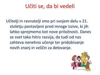 Učiti se, da bi vedeli
Učitelji in ravnatelji smo pri svojem delu v 21.
stoletju postavljeni pred mnoge izzive, ki jih
lahko sprejmemo kot nove priložnosti. Danes
se svet tako hitro razvija, da tudi od nas
zahteva nenehno učenje ter pridobivanje
novih znanj in veščin za delovanje.
 