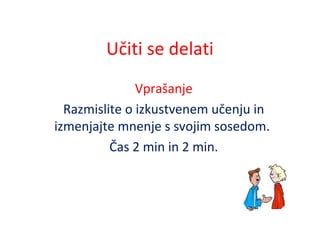 Učiti se delati
Vprašanje
Razmislite o izkustvenem učenju in
izmenjajte mnenje s svojim sosedom.
Čas 2 min in 2 min.
 