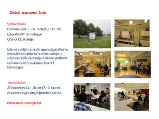 Obisk osnovne šole
Söråkerskola
Osnovna šola 1. – 6. razred (6.-11. let)
Uporaba IKT tehnologije
Učenci 21. stoletja
Učenci v nižjih razredih uporabljajo iPad in
interaktivno tablo za različne naloge, v
višjih razredih uporabljajo učenci netbook.
Učinkovita in preudarna raba IKT
tehnologije.
Arenaskolan
270 učencev 12.- 16. let (7.- 9. razred)
Za učence tujce imajo poseben razred.
Obisk dveh srednjih šol
 