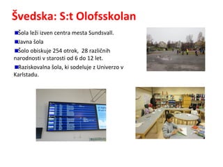 Švedska: S:t Olofsskolan
Šola leži izven centra mesta Sundsvall.
Javna šola
Šolo obiskuje 254 otrok, 28 različnih
narodnosti v starosti od 6 do 12 let.
Raziskovalna šola, ki sodeluje z Univerzo v
Karlstadu.
 