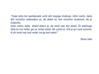 “Tvoje delo bo izpolnjevalo velik del tvojega življenja. Edini način, kako
biti resnično zadovoljen je, da delaš to, kar resnično verjameš, da je
čudovito.
Edini način, kako delati dobro je, da imaš rad, kar delaš. Če takšnega
dela še nisi našel, ga ne nehaj iskati. Ne ustali se. Kot je pri vseh stvareh,
ki jih imaš rad, boš vedel, ko ga boš našel.”
Steve Jobs
 