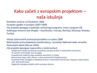 Kako začeti z evropskim projektom –
naša izkušnja
Kontaktni seminar na Švedskem, 2006
Evropske zgodbe in pravljice (2007-2009)
Cilji projekta posegajo v področje razširjenega programa, manj v program OŠ
Sodelujejo osnovne šole (Anglija – koordinator, Francija, Nemčija, Slovenija, Švedska,
Turčija).
Iskanje potencialnih partnerjev/projektov na spletu 2009
Motivacijsko pismo bodočemu koordinatorju, ravnatelju Mørkved skole norveške
Pripravljalni obisk (februar 2010)
Cilji projekta (posegajo neposredno v šolski kurikul):
Izboljšanje pristopov poučevanja na področju razvijanja bralne in matematične pismenosti.
Pri učencih razviti boljše učne strategije.
Pospeševanje medkulturnega zavedanja med učenci in učitelji.
Navezovanje stikov naših učencev z učenci partnerskih šol (dopisovanje).
Razvijanje šolske strategije za izboljšanje bralne in matematične pismenosti, izhajajoč iz dobre prakse
vseh partnerskih držav.
Dolgoročno doseganje boljših učnih rezultatov učencev.
 