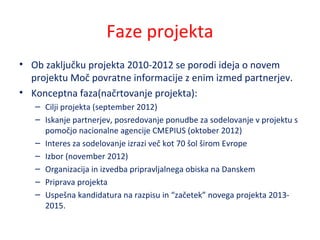 Faze projekta
• Ob zaključku projekta 2010-2012 se porodi ideja o novem
projektu Moč povratne informacije z enim izmed partnerjev.
• Konceptna faza(načrtovanje projekta):
– Cilji projekta (september 2012)
– Iskanje partnerjev, posredovanje ponudbe za sodelovanje v projektu s
pomočjo nacionalne agencije CMEPIUS (oktober 2012)
– Interes za sodelovanje izrazi več kot 70 šol širom Evrope
– Izbor (november 2012)
– Organizacija in izvedba pripravljalnega obiska na Danskem
– Priprava projekta
– Uspešna kandidatura na razpisu in “začetek” novega projekta 2013-
2015.
 