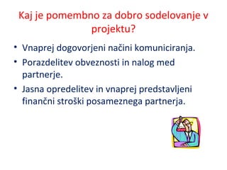 Kaj je pomembno za dobro sodelovanje v
projektu?
• Vnaprej dogovorjeni načini komuniciranja.
• Porazdelitev obveznosti in nalog med
partnerje.
• Jasna opredelitev in vnaprej predstavljeni
finančni stroški posameznega partnerja.
 
