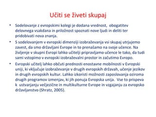 Učiti se živeti skupaj
• Sodelovanje z evropskimi kolegi je dodana vrednost, obogatitev
delovnega vsakdana in priložnost spoznati nove ljudi in deliti ter
pridobivati nova znanja.
• S sodelovanjem v evropski dimenziji izobraževanja vsi skupaj utrjujemo
zavest, da smo državljani Evrope in to prenašamo na svoje učence. Na
življenje v skupni Evropi lahko učitelji pripravljamo učence le tako, da tudi
sami vstopimo v evropski izobraževalni prostor in začutimo Evropo.
• Evropski učitelj lahko občuti prednosti enostavne mobilnosti v Evropski
uniji, ki vključuje izobraževanje v drugih evropskih državah, učenje jezikov
in drugih evropskih kultur. Lahko izkoristi možnosti zaposlovanja oziroma
drugih programov izmenjav, ki jih ponuja Evropska unija. Vse to prispeva
k ustvarjanju večjezične in multikulturne Evrope in vzgajanju za evropsko
državljanstvo (Shratz, 2005).
 