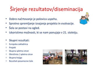 Širjenje rezultatov/diseminacija
• Dobro načrtovanje je polovica uspeha.
• Sprotno spremljanje izvajanja projekta in evalvacije.
• Šola se postavi na ogled.
• Izkoristimo možnosti, ki se nam ponujajo v 21. stoletju.
• Skupni rezultati:
o Evropska zakladnica
o Projekt
o Skupna spletna stran
o Okrožnice / spletna stran
o Skupna knjiga
o Rezultati posamezne šole
 