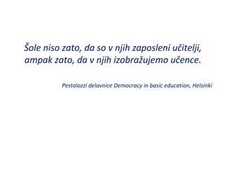Šole niso zato, da so v njih zaposleni učitelji,
ampak zato, da v njih izobražujemo učence.
Pestalozzi delavnice Democracy in basic education, Helsinki
 