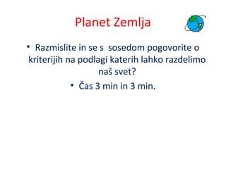 Planet Zemlja
• Razmislite in se s sosedom pogovorite o
kriterijih na podlagi katerih lahko razdelimo
naš svet?
• Čas 3 min in 3 min.
 